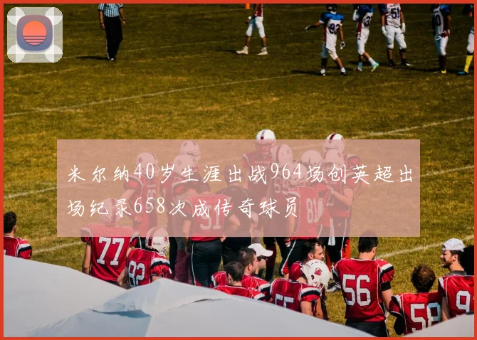 米尔纳40岁生涯出战964场创英超出场纪录658次成传奇球员