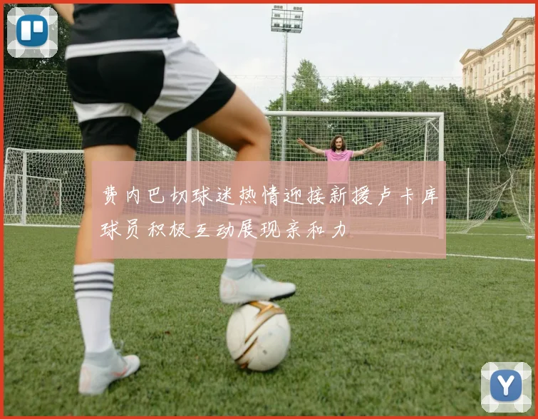 费内巴切球迷热情迎接新援卢卡库球员积极互动展现亲和力