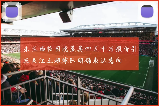 米兰面临困境莱奥四五千万报价引发关注土超球队明确表达意向