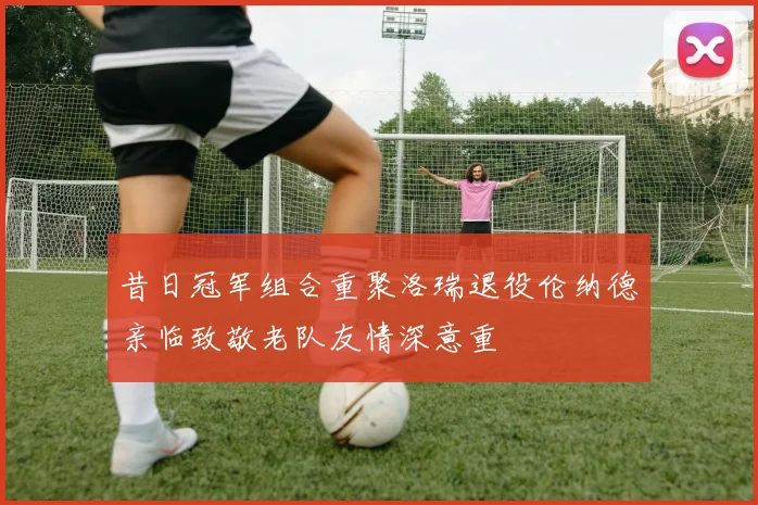 昔日冠军组合重聚洛瑞退役伦纳德亲临致敬老队友情深意重