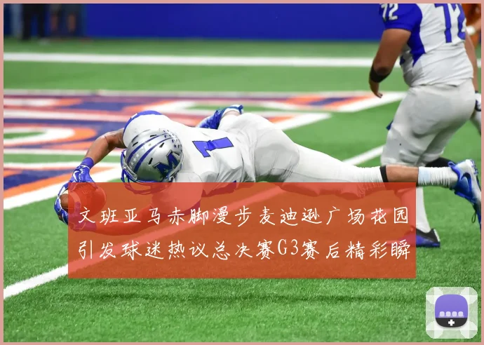 文班亚马赤脚漫步麦迪逊广场花园引发球迷热议总决赛G3赛后精彩瞬间