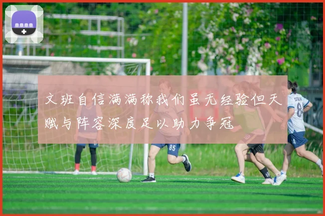 文班自信满满称我们虽无经验但天赋与阵容深度足以助力争冠