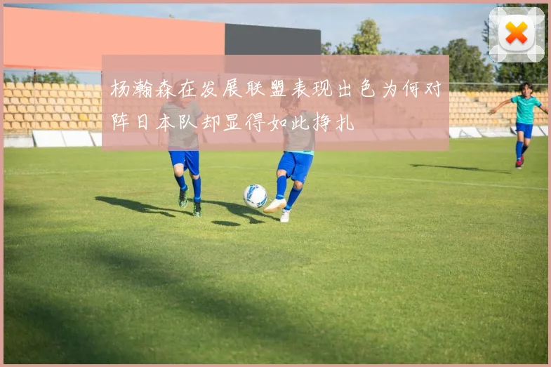 杨瀚森在发展联盟表现出色为何对阵日本队却显得如此挣扎