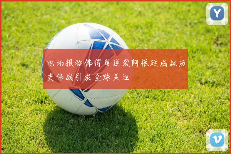 电讯报称佛得角逆袭阿根廷成就历史伟战引发全球关注