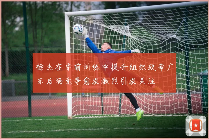 徐杰在季前训练中提升组织效率广东后场竞争愈发激烈引发关注