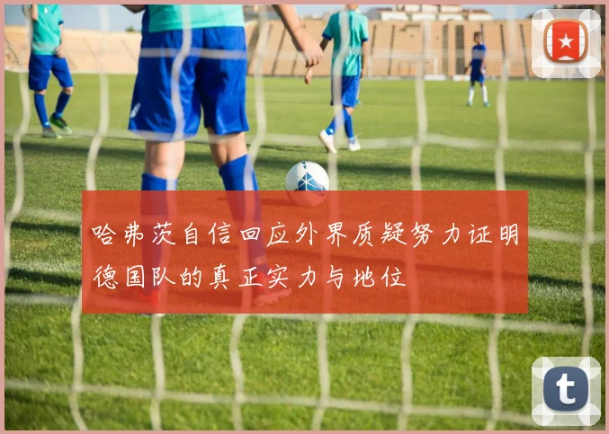 哈弗茨自信回应外界质疑努力证明德国队的真正实力与地位