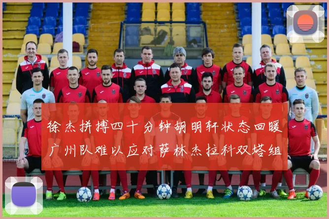 徐杰拼搏四十分钟胡明轩状态回暖广州队难以应对萨林杰拉科双塔组合
