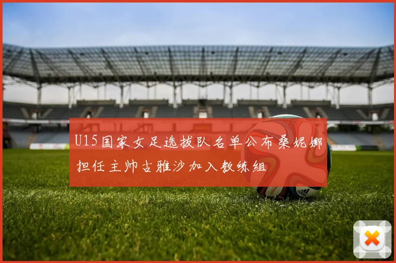 U15国家女足选拔队名单公布桑妮娜担任主帅古雅沙加入教练组