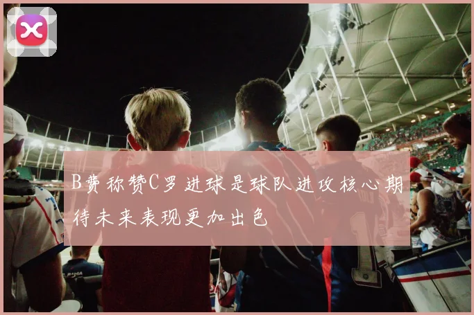 B费称赞C罗进球是球队进攻核心期待未来表现更加出色