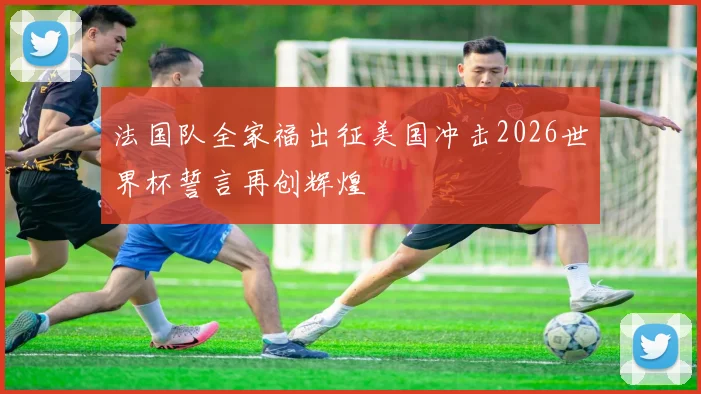 法国队全家福出征美国冲击2026世界杯誓言再创辉煌