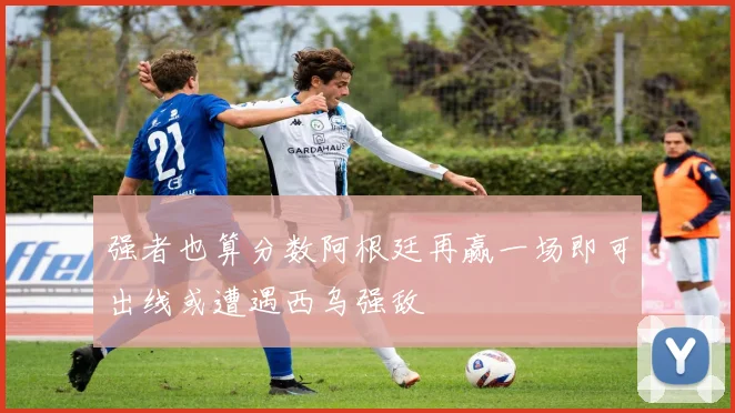 强者也算分数阿根廷再赢一场即可出线或遭遇西乌强敌