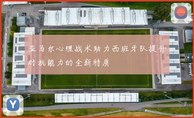 亚马尔心理战术助力西班牙队提升对抗能力的全新特质