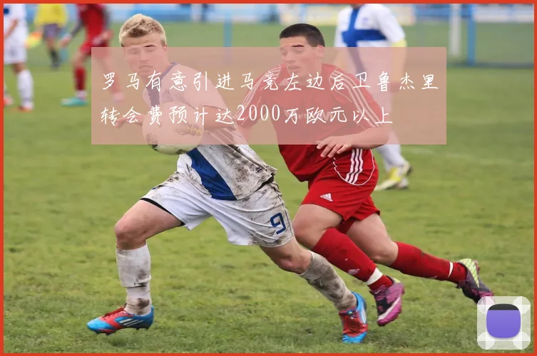 罗马有意引进马竞左边后卫鲁杰里转会费预计达2000万欧元以上