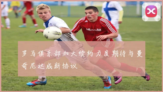罗马俱乐部加大续约力度期待与曼奇尼达成新协议