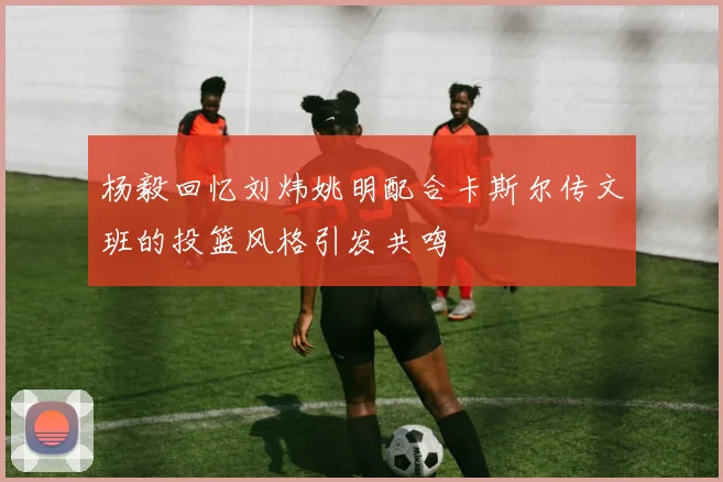 杨毅回忆刘炜姚明配合卡斯尔传文班的投篮风格引发共鸣