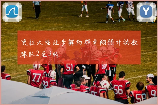 莫拉大幅让步解约邓卓翔预计执教球队2至3轮