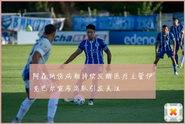 阿森纳伤病潮持续发酵医疗主管伊克巴尔宣布离队引发关注