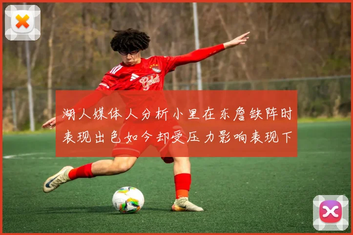 湖人媒体人分析小里在东詹缺阵时表现出色如今却受压力影响表现下滑