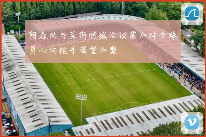 阿森纳与莱斯特城洽谈蒙加转会球员心向枪手渴望加盟