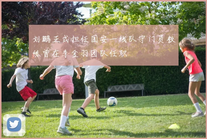 刘鹏正式担任国安一线队守门员教练曾在李金羽团队任职